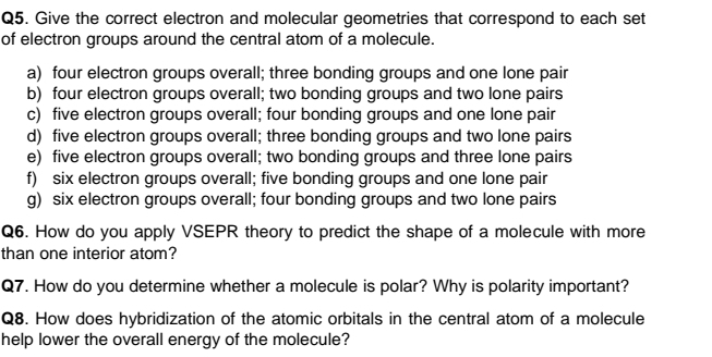 Give the correct electron and molecular geometries that correspond to each set
of electron groups around the central atom of a molecule.
a) four electron groups overall; three bonding groups and one lone pair
b) four electron groups overall; two bonding groups and two lone pairs
c) five electron groups overall; four bonding groups and one lone pair
d) five electron groups overall; three bonding groups and two lone pairs
e) five electron groups overall; two bonding groups and three lone pairs
f) six electron groups overall; five bonding groups and one lone pair
g) six electron groups overall; four bonding groups and two lone pairs
Q6. How do you apply VSEPR theory to predict the shape of a molecule with more
than one interior atom?
Q7. How do you determine whether a molecule is polar? Why is polarity important?
Q8. How does hybridization of the atomic orbitals in the central atom of a molecule
help lower the overall energy of the molecule?