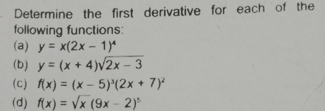 Determine the first derivative for each of the 
following functions: 
(a) y=x(2x-1)^4
(b) y=(x+4)sqrt(2x-3)
(c) f(x)=(x-5)^3(2x+7)^2
(d) f(x)=sqrt(x)(9x-2)^5