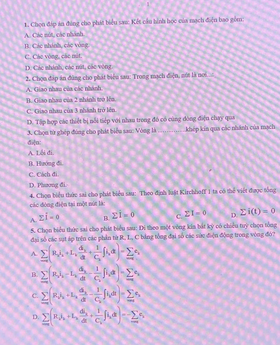 1
1. Chọn đáp án đủng cho phát biểu sau: Kết cầu hình học của mạch điện bao gồm:
A. Các nút, các nhánh.
B. Các nhánh, các vòng.
C. Các vòng, các nút.
D. Các nhánh, các nút, các vòng.
2. Chọn đáp án đủng cho phát biểu sau: Trong mạch điện, nút là nơi...:
A. Giao nhau của các nhánh.
B. Giao nhau của 2 nhánh trở lên.
C. Giao nhau của 3 nhánh trở lên.
D. Tập hợp các thiết bị nổi tiếp với nhau trong đó có cùng dòng điện chạy qua
3. Chọn từ ghép đúng cho phát biểu sau: Vòng là ...khép kín qua các nhánh của mạch
điện:
A. Lối đi.
B. Hướng đi.
C. Cách đi.
D. Phương đi.
4. Chọn biểu thức sai cho phát biểu sau: Theo định luật Kirchhoff 1 ta có thể viết được tổng
các dòng điện tại một nút là:
A. sumlimits vector I=0
B. sumlimits dot I=0
C. sumlimits I=0 D. sumlimits i(t)=0
5. Chọn biểu thức sai cho phát biểu sau: Đi theo một vòng kín bắt kỳ có chiều tuỳ chọn tổng
đại số các sụt áp trên các phần tử R, L, C bằng tổng đại số các sức điện động trong vòng đó?
A. sumlimits _vove(R_ki_k+L_kfrac di_kdt+frac 1C_k∈t i_kdt)=sumlimits _wac_k
B. sumlimits _vow_ine_k-L_kfrac di_kdt-frac 1C_k∈t i_kdt)=sumlimits _waxe_ke_k
C. sumlimits _vors(R_ki_k+L_kfrac di_kdt-frac 1C_k∈t i_kdt)=sumlimits _wasse_k
D. sumlimits _n=∈fty (R_ii_k+L_kfrac di_kdt+frac 1C_k∈t i_kdt)=-sumlimits _n=∈fty c_k