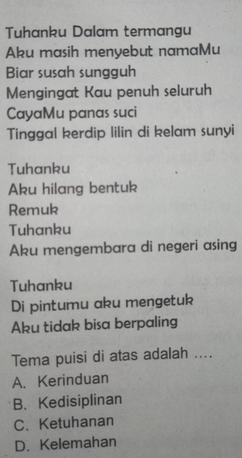 Tuhanku Dalam termangu
Aku masih menyebut namaMu
Biar susah sungguh
Mengingat Kau penuh seluruh
CayaMu panas suci
Tinggal kerdip lilin di kelam sunyi
Tuhanku
Aku hilang bentuk
Remuk
Tuhanku
Aku mengembara di negeri asing
Tuhanku
Di pintumu aku mengetuk
Aku tidak bisa berpaling
Tema puisi di atas adalah ....
A. Kerinduan
B. Kedisiplinan
C. Ketuhanan
D. Kelemahan