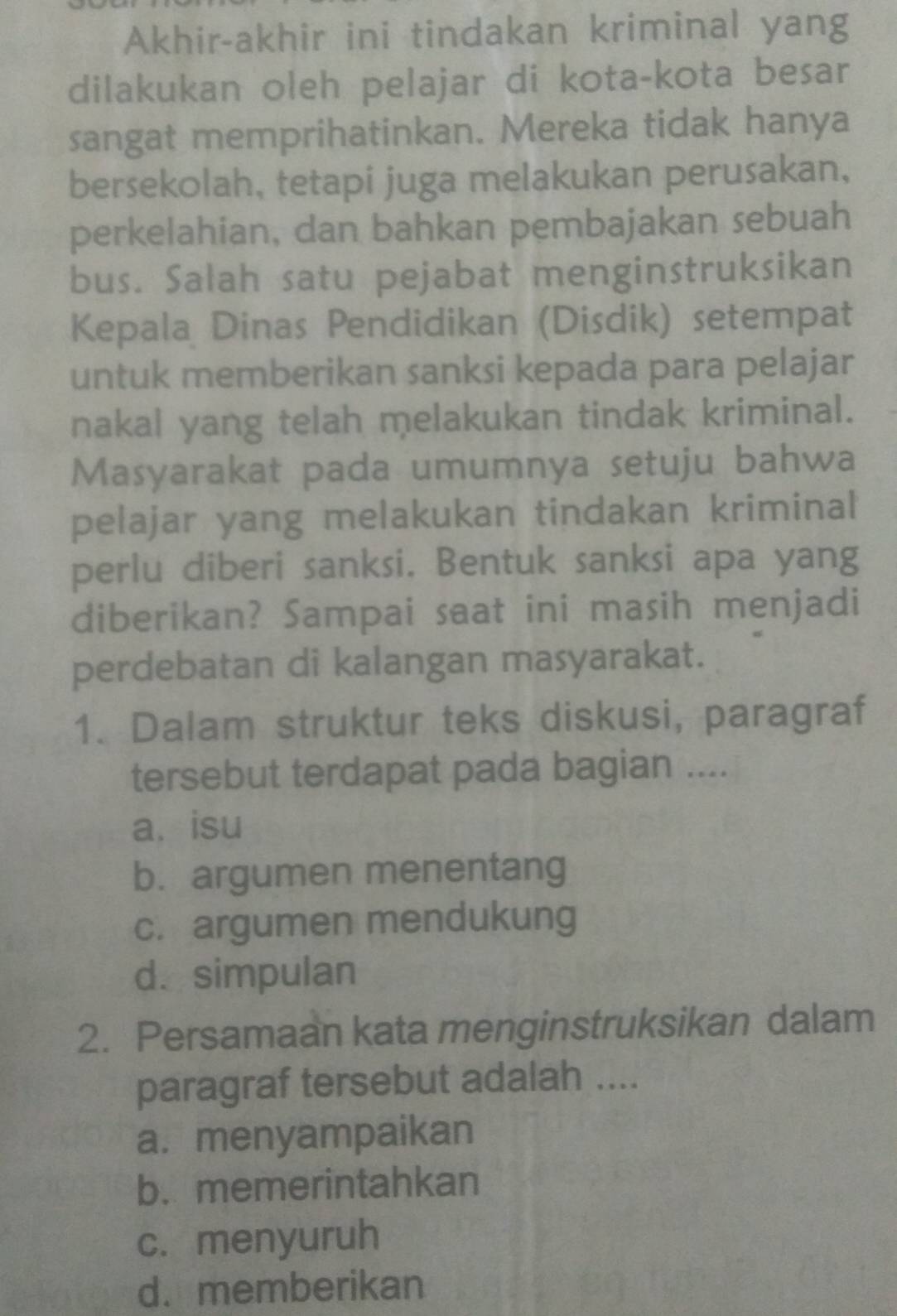 Akhir-akhir ini tindakan kriminal yang
dilakukan oleh pelajar di kota-kota besar
sangat memprihatinkan. Mereka tidak hanya
bersekolah, tetapi juga melakukan perusakan,
perkelahian, dan bahkan pembajakan sebuah
bus. Salah satu pejabat menginstruksikan
Kepala Dinas Pendidikan (Disdik) setempat
untuk memberikan sanksi kepada para pelajar
nakal yang telah melakukan tindak kriminal.
Masyarakat pada umumnya setuju bahwa
pelajar yang melakukan tindakan kriminal
perlu diberi sanksi. Bentuk sanksi apa yang
diberikan? Sampai saat ini masih menjadi
perdebatan di kalangan masyarakat.
1. Dalam struktur teks diskusi, paragraf
tersebut terdapat pada bagian ....
a.isu
b. argumen menentang
c. argumen mendukung
d. simpulan
2. Persamaan kata menginstruksikan dalam
paragraf tersebut adalah ....
a. menyampaikan
b. memerintahkan
c. menyuruh
d. memberikan