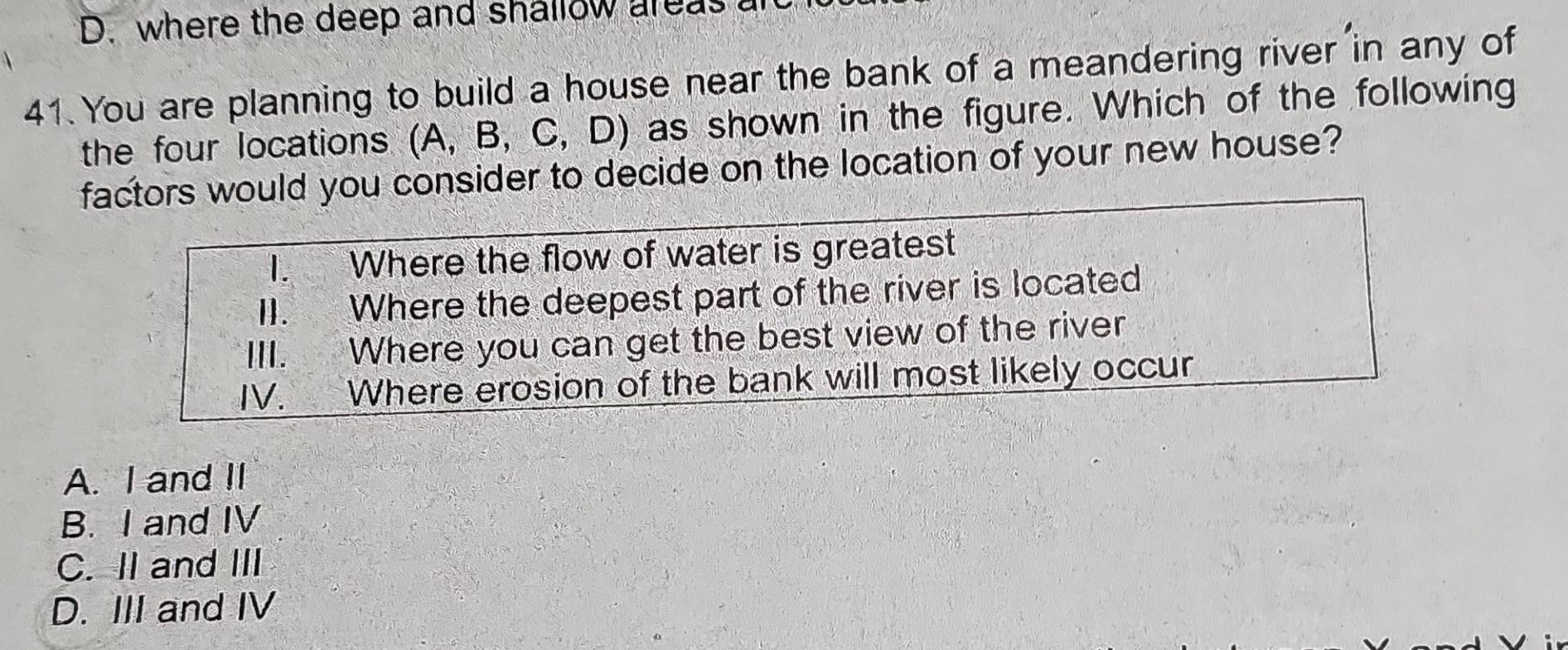 D. where the deep and shallow areas
41. You are planning to build a house near the bank of a meandering river in any of
the four locations (A, B, C, D) as shown in the figure. Which of the following
factors would you consider to decide on the location of your new house?
I. Where the flow of water is greatest
II. Where the deepest part of the river is located
III. Where you can get the best view of the river
IV. Where erosion of the bank will most likely occur
A. I and II
B. I and IV
C. II and III
D. III and IV