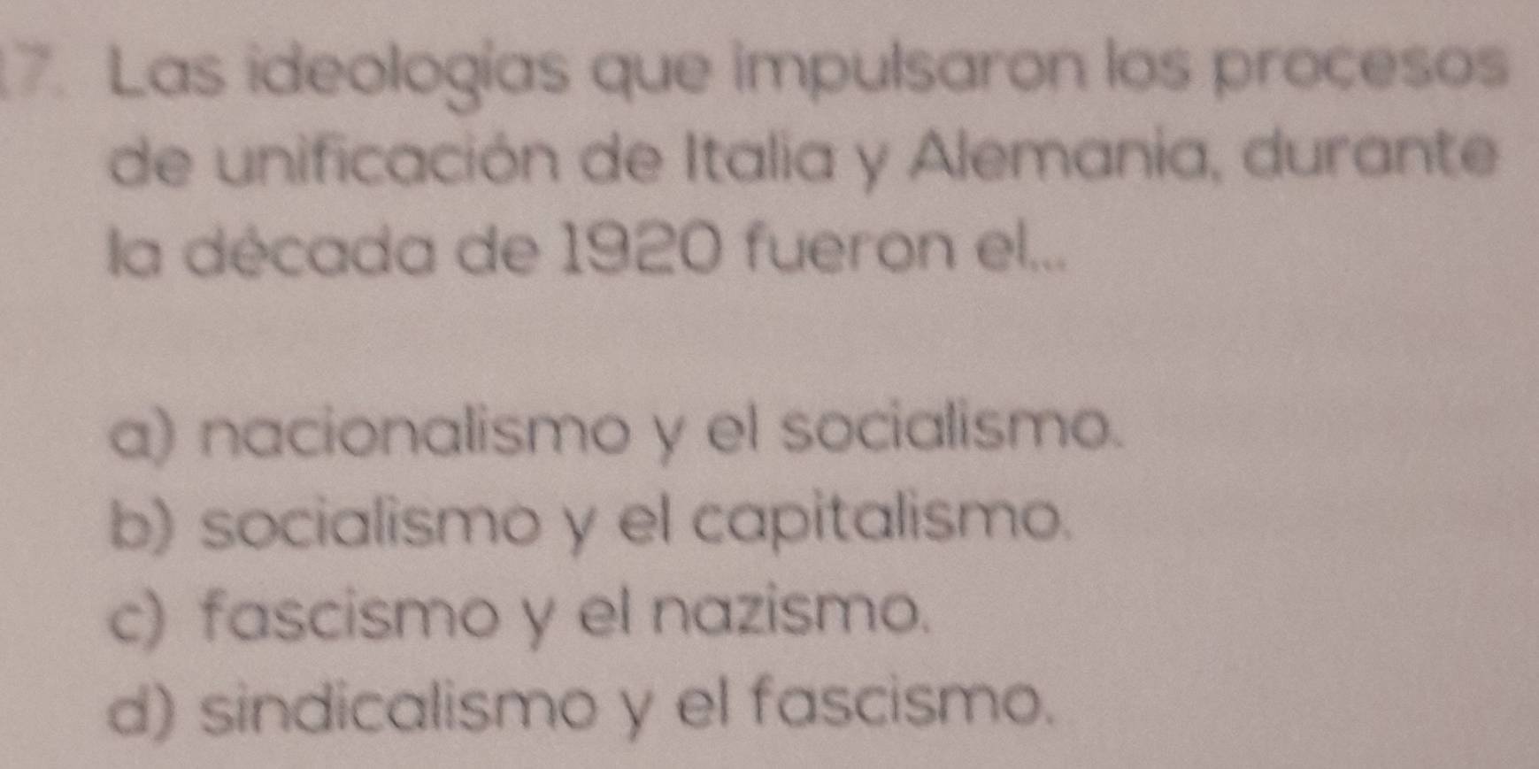 Las ideologías que impulsaron los procesos
de unificación de Italia y Alemania, durante
la década de 1920 fueron el...
a) nacionalismo y el socialismo.
b) socialismo y el capitalismo.
c) fascismo y el nazismo.
d) sindicalismo y el fascismo.