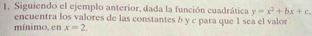 Siguiendo el ejemplo anterior, dada la función cuadrática y=x^2+bx+c, 
encuentra los valores de las constantes b y c para que 1 sea el valor 
mínimo, en x=2.