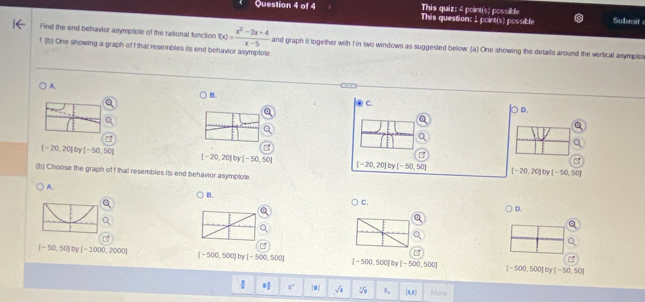 This quiz: 4 point(s) possibl
Question 4 of 4 This question: 1 poirt(s) possible Submit
Find the end behavior asymptote of the rasional function f(x)= (x^2-3x+4)/x-5  and graph it logether with f in two windows as suggested below (a) One showing the details around the vertical asymploi
f (b) One showing a graph of f that resembles its end behavior asymplote
A.
B.
C.
D.
[-20,20] [-50,50]
[-20,20] by [-50,50]
[-20,20] by [-50,50] [-20,20] by [-50,50]
(b) Choose the graph of f that resembles its end behavior asymptote.
A.
B.
C.
D.
[-50,50] by [-1000,2000] [-500,500] by [-500,500] [-500,500] by [-500,500] [-500,500] by [-50,50]
 ^circ ] 8° |1 sqrt(x) sqrt[4](a) I_a (1,8) More