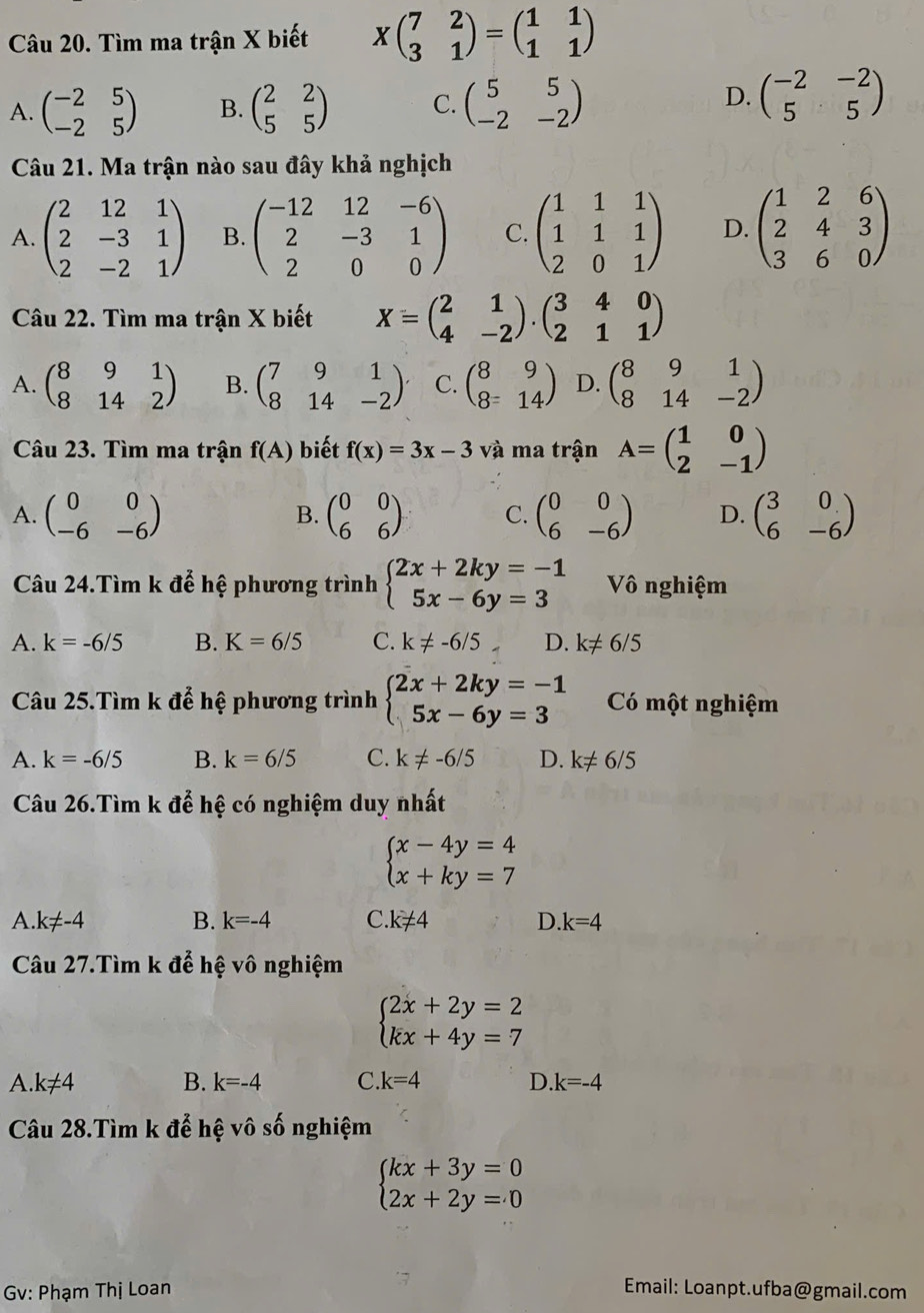 Tìm ma trận X biết Xbeginpmatrix 7&2 3&1endpmatrix =beginpmatrix 1&1 1&1endpmatrix
D.
A. beginpmatrix -2&5 -2&5endpmatrix B. beginpmatrix 2&2 5&5endpmatrix C. beginpmatrix 5&5 -2&-2endpmatrix beginpmatrix -2&-2 5&5endpmatrix
Câu 21. Ma trận nào sau đây khả nghịch
A. beginpmatrix 2&12&1 2&-3&1 2&-2&1endpmatrix B. beginpmatrix -12&12&-6 2&-3&1 2&0&0endpmatrix C. beginpmatrix 1&1&1 1&1&1 2&0&1endpmatrix D. beginpmatrix 1&2&6 2&4&3 3&6&0endpmatrix
Câu 22. Tìm ma trận X biết X=beginpmatrix 2&1 4&-2endpmatrix .beginpmatrix 3&4&0 2&1&1endpmatrix
A. beginpmatrix 8&9&1 8&14&2endpmatrix B. beginpmatrix 7&9&1 8&14&-2endpmatrix C. beginpmatrix 8&9 8=&14endpmatrix D. beginpmatrix 8&9&1 8&14&-2endpmatrix
Câu 23. Tìm ma trận f(A) biết f(x)=3x-3 và ma trận A=beginpmatrix 1&0 2&-1endpmatrix
A. beginpmatrix 0&0 -6&-6endpmatrix beginpmatrix 0&0 6&6endpmatrix C. beginpmatrix 0&0 6&-6endpmatrix D. beginpmatrix 3&0 6&-6endpmatrix
B.
Câu 24.Tìm k để hệ phương trình beginarrayl 2x+2ky=-1 5x-6y=3endarray. Vô nghiệm
A. k=-6/5 B. K=6/5 C. k!= -6/5 D. k!= 6/5
Câu 25.Tìm k để hệ phương trình beginarrayl 2x+2ky=-1 5x-6y=3endarray. Có một nghiệm
A. k=-6/5 B. k=6/5 C. k!= -6/5 D. k!= 6/5
Câu 26.Tìm k để hệ có nghiệm duy nhất
beginarrayl x-4y=4 x+ky=7endarray.
A. k!= -4 B. k=-4 C. k!= 4 D. k=4
Câu 27.Tìm k để hệ vô nghiệm
beginarrayl 2x+2y=2 kx+4y=7endarray.
A. k!= 4 B. k=-4 C. k=4 D k=-4
Câu 28.Tìm k để hệ vô số nghiệm
beginarrayl kx+3y=0 2x+2y=0endarray.
Gv: Phạm Thị Loan Email: Loanpt.ufba@gmail.com