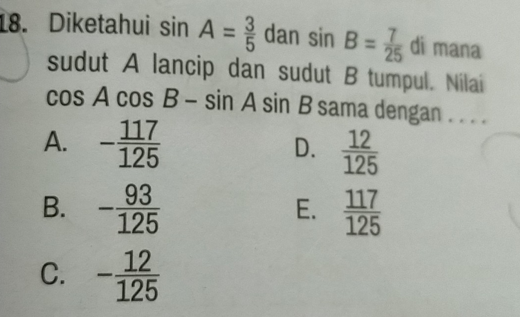 Diketahui sin A= 3/5  dan sin B= 7/25  di mana
sudut A lancip dan sudut B tumpul. Nilai
cos Acos B-sin Asin B sama dengan . . . .
A. - 117/125   12/125 
D.
B. - 93/125   117/125 
E.
C. - 12/125 