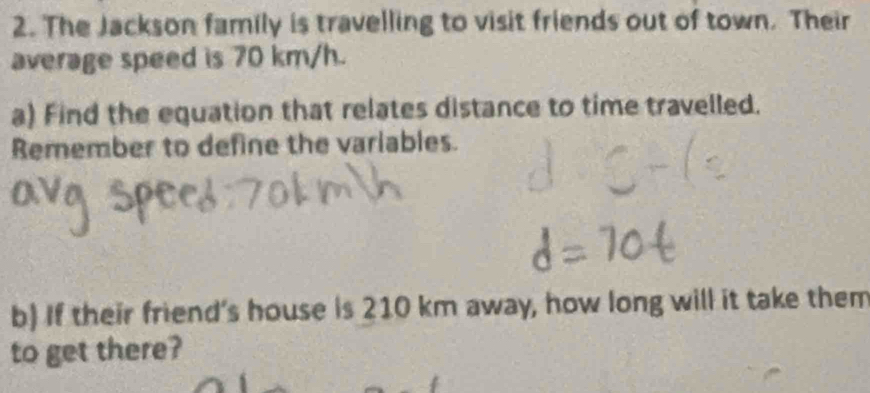 The Jackson family is travelling to visit friends out of town. Their 
average speed is 70 km/h. 
a) Find the equation that relates distance to time travelled. 
Remember to define the variables. 
b) If their friend's house is 210 km away, how long will it take them 
to get there?