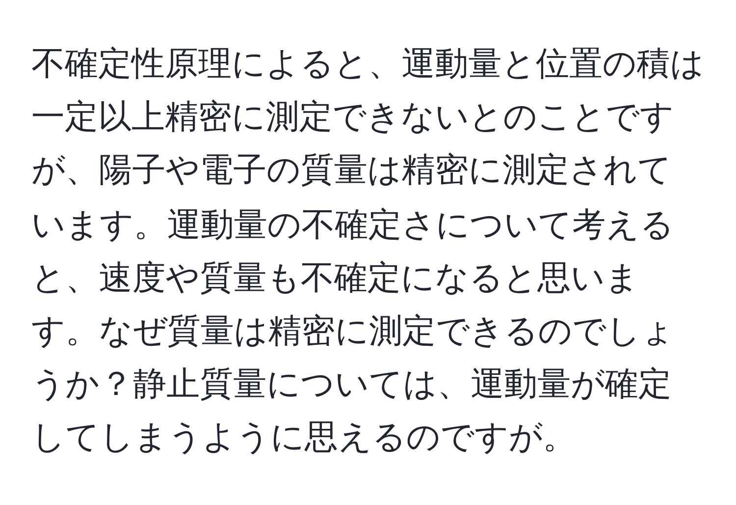 不確定性原理によると、運動量と位置の積は一定以上精密に測定できないとのことですが、陽子や電子の質量は精密に測定されています。運動量の不確定さについて考えると、速度や質量も不確定になると思います。なぜ質量は精密に測定できるのでしょうか？静止質量については、運動量が確定してしまうように思えるのですが。