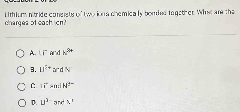 Lithium nitride consists of two ions chemically bonded together. What are the
charges of each ion?
A. Li^- and N^(3+)
B. Li^(3+) and N^-
C. Li^+ and N^(3-)
D. Li^(3-) and N^+