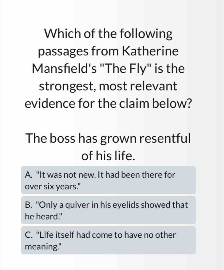 Which of the following
passages from Katherine
Mansfeld's "The Fly" is the
strongest, most relevant
evidence for the claim below?
The boss has grown resentful
of his life.
A. "It was not new. It had been there for
over six years."
B. "Only a quiver in his eyelids showed that
he heard."
C. "Life itself had come to have no other
meaning."