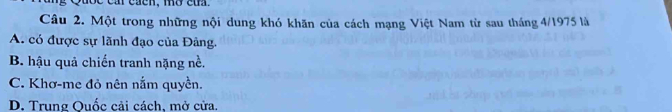 Quốc car cacn, mờ củ.
Câu 2. Một trong những nội dung khó khăn của cách mạng Việt Nam từ sau tháng 4/1975 là
A. có được sự lãnh đạo của Đảng.
B. hậu quả chiến tranh nặng nề.
C. Khơ-me đỏ nên nắm quyền.
D. Trung Quốc cải cách, mở cửa.