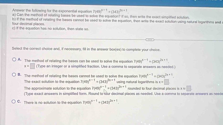 Answer the following for the exponential equation 7(49)^x-1=(343)^2x+1. 
a) Can the method of relating bases be used to solve the equation? If so, then write the exact simplified solution.
b) If the method of relating the bases cannot be used to solve the equation, then write the exact solution using natural logarithms and a
four decimal places.
c) If the equation has no solution, then state so.
Select the correct choice and, if necessary, fill in the answer box(es) to complete your choice.
A. The method of relating the bases can be used to solve the equation 7(49)^x-1=(343)^2x+1.
x=□ (Type an integer or a simplified fraction. Use a comma to separate answers as needed.)
B. The method of relating the bases cannot be used to solve the equation 7(49)^x-1=(343)^2x+1.
The exact solution to the equation 7(49)^x-1=(343)^2x+1 using natural logarithms is x=□.
The approximate solution to the equation 7(49)^x-1=(343)^2x+1 rounded to four decimal places is xapprox □.
(Type exact answers in simplified form. Round to four decimal places as needed. Use a comma to separate answers as neede
C. There is no solution to the equation 7(49)^x-1=(343)^2x+1.