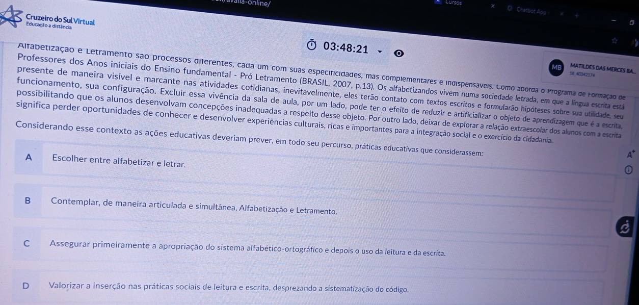 Cursos
a Chatbot App
Cruzeiro do Sul Virtual
Educação a distância
03:48:21
MATILDES DAS MERCES BA...
Altabetização e Letramento são processos diferentes, cada um com suas especificidades, mas complementares e indispensáveis. Como aborda o Programa de Formação de
1 47342114
Professores dos Anos iniciais do Ensino fundamental - Pró Letramento (BRASIL, 2007, p.13). Os alfabetizandos vivem numa sociedade letrada, em que a língua escrita está
presente de maneira visível e marcante nas atividades cotidianas, inevitavelmente, eles terão contato com textos escritos e formularão hipóteses sobre sua utilidade, seu
funcionamento, sua configuração. Excluir essa vivência da sala de aula, por um lado, pode ter o efeito de reduzir e artificializar o objeto de aprendizagem que é a escrita
possibilitando que os alunos desenvolvam concepções inadequadas a respeito desse objeto. Por outro lado, deixar de explorar a relação extraescolar dos alunos com a escrita
significa perder oportunidades de conhecer e desenvolver experiências culturais, ricas e importantes para a integração social e o exercício da cidadania
Considerando esse contexto as ações educativas deveriam prever, em todo seu percurso, práticas educativas que considerassem:
A
A Escolher entre alfabetizar e letrar.
B Contemplar, de maneira articulada e simultânea, Alfabetização e Letramento.
C Assegurar primeiramente a apropriação do sistema alfabético-ortográfico e depois o uso da leitura e da escrita.
D₹ Valorizar a inserção nas práticas sociais de leitura e escrita, desprezando a sistematização do código.