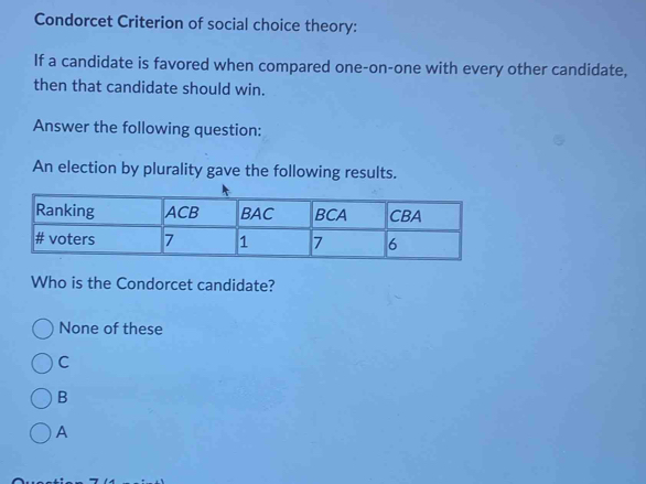 Condorcet Criterion of social choice theory:
If a candidate is favored when compared one-on-one with every other candidate,
then that candidate should win.
Answer the following question:
An election by plurality gave the following results.
Who is the Condorcet candidate?
None of these
C
B
A