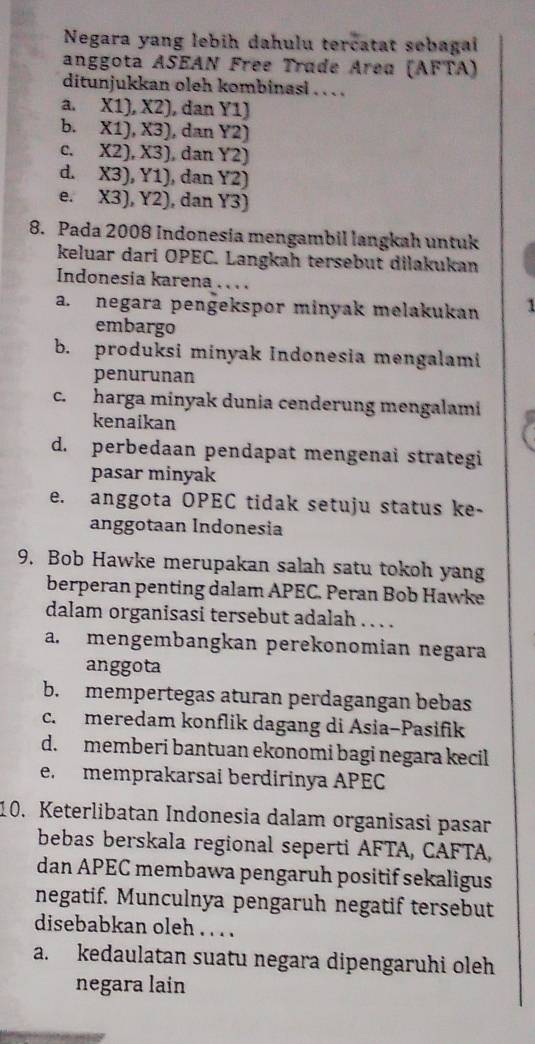 Negara yang lebih dahulu tercatat sebagai
anggota ASEAN Free Trade Area (AFTA)
ditunjukkan oleh kombinasi . . . .
a, X1), X2) , dan Y1)
b. X1), X3) , dan Y2)
C. X2), X3) , dan Y2)
d. X3), Y1) , dan Y2
e. X3), Y2) , dan Y3)
8. Pada 2008 Indonesia mengambil langkah untuk
keluar dari OPEC. Langkah tersebut dilakukan
Indonesia karena . . . .
a. negara pengekspor minyak melakukan 1
embargo
b. produksi minyak Indonesia mengalami
penurunan
c. harga minyak dunia cenderung mengalami
kenaikan
d. perbedaan pendapat mengenai strategi
pasar minyak
e. anggota OPEC tidak setuju status ke-
anggotaan Indonesia
9. Bob Hawke merupakan salah satu tokoh yang
berperan penting dalam APEC. Peran Bob Hawke
dalam organisasi tersebut adalah . . . .
a. mengembangkan perekonomian negara
anggota
b. mempertegas aturan perdagangan bebas
c. meredam konflik dagang di Asia-Pasifik
d. memberi bantuan ekonomi bagi negara kecil
e. memprakarsai berdirinya APEC
10. Keterlibatan Indonesia dalam organisasi pasar
bebas berskala regional seperti AFTA, CAFTA,
dan APEC membawa pengaruh positif sekaligus
negatif. Munculnya pengaruh negatif tersebut
disebabkan oleh. . . .
a. kedaulatan suatu negara dipengaruhi oleh
negara lain