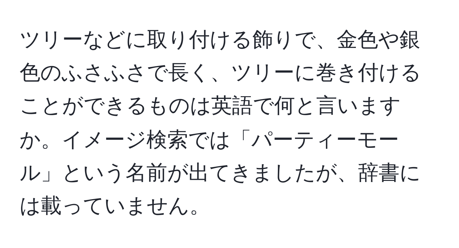 ツリーなどに取り付ける飾りで、金色や銀色のふさふさで長く、ツリーに巻き付けることができるものは英語で何と言いますか。イメージ検索では「パーティーモール」という名前が出てきましたが、辞書には載っていません。