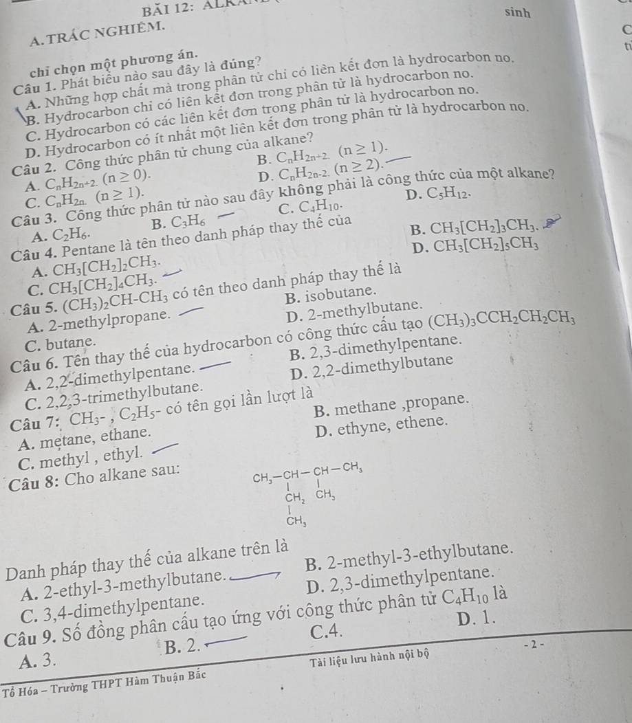 Băi 12: AlKã
sinh
a. tRÁC NGHIÊM.
C
t1
chỉ chọn một phương án.
Câu 1. Phát biểu nào sau đây là đúng?
A. Những hợp chất mà trong phân tử chỉ có liên kết đơn là hydrocarbon no.
B. Hydrocarbon chi có liên kết đơn trong phân tử là hydrocarbon no.
C. Hydrocarbon có các liên kết đơn trong phân tử là hydrocarbon no.
D. Hydrocarbon có ít nhất một liên kết đơn trong phân tử là hydrocarbon no.
B. C_nH_2n+2(n≥ 1).
Câu 2. Công thức phân tử chung của alkane?
C_nH_2n+2.(n≥ 0).
D. C_nH_2n-2.(n≥ 2).
A. C_nH_2n.(n≥ 1).
D. C_5H_12.
Câu thân tử nào sau đây không phải là công thức của một alkane?
C.
A. C_2H_6. B. C_3H_6 C. C_4H_10.
ane là tên theo danh pháp thay thế của
B. CH_3[CH_2]_3CH_3
D. CH_3[CH_2]_5CH_3
Câu 4 CH_3[CH_2]_2CH_3.
A.
C. CH_3[CH_2]_4CH_3.
Câu 5. (CH_3)_2CH-CH_3 có tên theo danh pháp thay thế là
A. 2-methylpropane. B. isobutane.
D. 2-methylbutane.
Câu 6. Tên thay thế của hydrocarbon có công thức cấu tạo (CH_3)_3CCH_2CH_2CH_3
C. butane.
A. 2,2-dimethylpentane. B. 2,3-dimethylpentane.
C. 2,2,3-trimethylbutane. D. 2,2-dimethylbutane
B. methane ,propane.
Câu 7:CH_3-,C_2H_5 - có tên gọi lần lượt là
A. mętane, ethane.
C. methyl , ethyl. D. ethyne, ethene.
Câu 8: Cho alkane sau:
beginarrayr CH_3-CH-CH-CH_3 CH_2CH_3 CH_3endarray
Danh pháp thay thế của alkane trên là
A. 2-ethyl-3-methylbutane. B. 2-methyl-3-ethylbutane.
C. 3,4-dimethylpentane. D. 2,3-dimethylpentane.
Câu 9. Số đồng phân cấu tạo ứng với công thức phân tử C_4H_10 là
C.4. D. 1.
A. 3. B. 2.
- 2 -
Tổ Hóa - Trường THPT Hàm Thuận Bắc Tài liệu lưu hành nội bộ