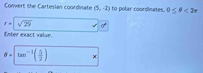 Convert the Cartesian coordinate (5,-2) to polar coordinates, 0≤ θ <2π
r= sqrt(29)
Enter exact value.
θ =tan^(-1)( 5/2 )
×