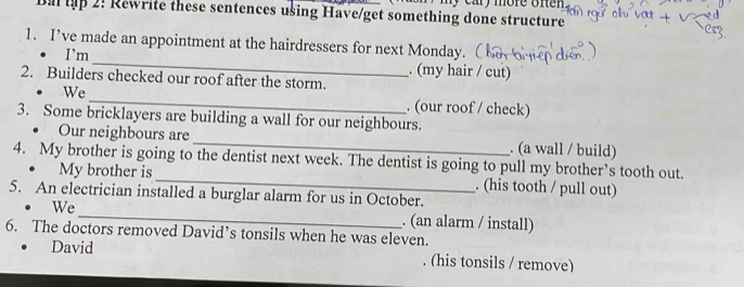 Bal tập 2: Rewrite these sentences using Have/get something done structure my cary more often . 
1. I’ve made an appointment at the hairdressers for next Monday. 
I’m _. (my hair / cut) 
2. Builders checked our roof after the storm. 
We_ . (our roof / check) 
3. Some bricklayers are building a wall for our neighbours. 
Our neighbours are_ . (a wall / build) 
4. My brother is going to the dentist next week. The dentist is going to pull my brother’s tooth out. 
My brother is _. (his tooth / pull out) 
5. An electrician installed a burglar alarm for us in October. 
We_ . (an alarm / install) 
6. The doctors removed David’s tonsils when he was eleven. 
David (his tonsils / remove)