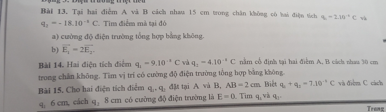 Điện trường triệt tiểu 
Bài 13. Tại hai điểm A và B cách nhau 15 cm trong chân không có hai điện tích q_1=2.10^(-8)C và
q_2=-18.10^(-8)C * Tìm điểm mà tại đó 
a) cường độ điện trường tổng hợp bằng không. 
b) vector E_1=2vector E_2. 
Bài 14. Hai điện tích điểm q_1=9.10^(-8)C và q_2=4.10^(-8)C nằm cố định tại hai điểm A, B cách nhau 30 cm
trong chân không. Tìm vị trí có cường độ điện trường tổng hợp bằng không. 
Bài 15. Cho hai điện tích điểm q_1, q_2 đặt tại A và B, AB=2cm. Biết q_1+q_2=7.10^(-8)C và điểm C cách
q_1 6 cm, cách q_28cm có cường độ điện trường là E=0. Tìm q_1 và q_2. 
Trang