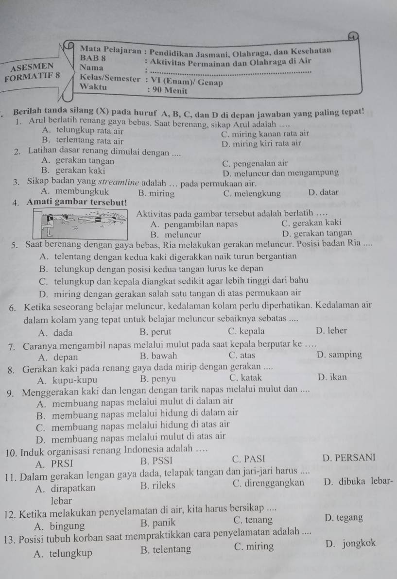 Mata Pełajaran : Pendidikan Jasmani, Olahraga, dan Kesehatan
BAB 8
ASESMEN Nama : Aktivitas Permainan dan Olahraga di Air
_:
FORMATIF 8 Kelas/Semester : VI (Enam)/ Genap
Waktu : 90 Menit
. Berilah tanda silang (X) pada huruf A, B, C, dan D di depan jawaban yang paling tepat!
1. Arul berlatih renang gaya bebas. Saat berenang, sikap Arul adalah …...
A. telungkup rata air
B. terlentang rata air C. miring kanan rata air
D. miring kiri rata air
2. Latihan dasar renang dimulai dengan ....
A. gerakan tangan
C. pengenalan air
B. gerakan kaki D. meluncur dan mengampung
3. Sikap badan yang streamline adalah … pada permukaan air.
A. membungkuk B. miring C. melengkung D. datar
4. Amati gambar tersebut!
Aktivitas pada gambar tersebut adalah berlatih …
A. pengambilan napas C. gerakan kaki
B. meluncur D. gerakan tangan
5. Saat berenang dengan gaya bebas, Ria melakukan gerakan meluncur. Posisi badan Ria ....
A. telentang dengan kedua kaki digerakkan naik turun bergantian
B. telungkup dengan posisi kedua tangan lurus ke depan
C. telungkup dan kepala diangkat sedikit agar lebih tinggi dari bahu
D. miring dengan gerakan salah satu tangan di atas permukaan air
6. Ketika seseorang belajar meluncur, kedalaman kolam perlu diperhatikan. Kedalaman air
dalam kolam yang tepat untuk belajar meluncur sebaiknya sebatas ....
A. dada B. perut C. kepala D. leher
7. Caranya mengambil napas melalui mulut pada saat kepala berputar ke …
A. depan B. bawah C. atas D. samping
8. Gerakan kaki pada renang gaya dada mirip dengan gerakan ....
A. kupu-kupu B. penyu C. katak D. ikan
9. Menggerakan kaki dan lengan dengan tarik napas melalui mulut dan ....
A. membuang napas melalui mulut di dalam air
B. membuang napas melalui hidung di dalam air
C. membuang napas melalui hidung di atas air
D. membuang napas melalui mulut di atas air
10. Induk organisasi renang Indonesia adalah …
A. PRSI B. PSSI C. PASI D. PERSANI
11. Dalam gerakan lengan gaya dada, telapak tangan dan jari-jari harus ....
A. dirapatkan B. rileks C. direnggangkan D. dibuka lebar-
lebar
12. Ketika melakukan penyelamatan di air, kita harus bersikap ....
A. bingung B. panik C. tenang
D. tegang
13. Posisi tubuh korban saat mempraktikkan cara penyelamatan adalah ....
A. telungkup B. telentang C. miring D. jongkok