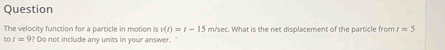Question 
The velocity function for a particle in motion is v(t)=t-15m/sec. What is the net displacement of the particle from t=5
to t=9 ? Do not include any units in your answer. `