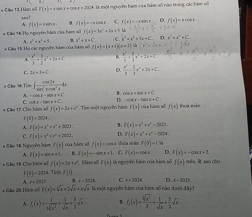 ) 3
* Câu 13.Hàm số F(x)=xsin x+cos x+2024 là một nguyên hàm của hàm số nào trong các hàm số
sau?
A. f(x)=xsin x. B. f(x)=-xcos x. C. f(x)=-xsin x D. f(x)=xcos x.
* Câu 14.Họ nguyên hàm của hàm số f(x)=3x^2+2x+5 là
A. x^3+x^2+5. B. x^3+x+C. C. x^3+x^2+5x+C D. x^3+x^2+C.
* Câu 15.Họ các nguyên hàm của hàm số f(x)=(x+1)(x+2) là
A.  x^3/3 + 3/2 x^2+2x+C.
B.  x^3/3 + 2/3 x^2+2x+C.
C. 2x+3+C.
D.  x^3/3 - 2/3 x^2+2x+C.
» Câu 16. Tìm ∈t  cos 2x/sin^2xcos^2x dx
A. -cos x-sin x+C.
B. cos x+sin x+C
C. cot x-tan x+C.
D. -cot x-tan x+C.
* Câu 17.Cho hàm số f(x)=2x+e^x Tìm một nguyên hàm F(x) của hàm số f(x) thoả mãn
F(0)=2024.
A. F(x)=x^2+e^x+2023.
B. F(x)=x^2+e^x-2023.
D.
C. F(x)=x^2+e^x+2022. F(x)=x^2+e^x-2024.
# Câu 18. Nguyên hàm F(x) của hàm số f(x)=cos x thỏa mãn F(0)=1 là
A. F(x)=sin x+1. B. F(x)=-sin x+1. C. F(x)=cos x. D. F(x)=-cos x+2.
» Câu 19. Cho hàm số f(x)=2x+e^x Hàm số F(x) là nguyên hàm của hàm số f(x) trên R sao cho
F(0)=2024.  Tính F(1).
A. e+2025. B. e-2024. C. e+2024. D. e-2025.
* Câu 20.Hàm số F(x)=sqrt[3](x)+2sqrt(x)+xsqrt(x) là một nguyên hàm của hàm số nào dưới đây?
A. f_1(x)= 1/3sqrt[3](x^2) + 1/sqrt(x) + 3/2 sqrt(x). f_3(x)= sqrt[3](x^2)/3 + 1/sqrt(x) + 3/2 sqrt(x).
B.
Trang 5