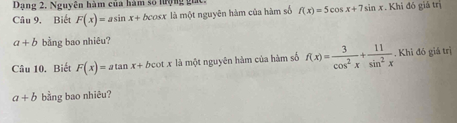 Dạng 2. Nguyên hàm của hàm số lượng giác. 
Câu 9. Biết F(x)=asin x+bcos x là một nguyên hàm của hàm số f(x)=5cos x+7sin x. Khi đó giá trị
a+b bằng bao nhiêu? 
Câu 10. Biết F(x)=atan x+bcot x là một nguyên hàm của hàm số f(x)= 3/cos^2x + 11/sin^2x . Khi đó giá trị
a+b bằng bao nhiêu?