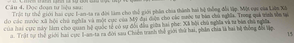 Chền tranh lạnh là sự đôi đấu trực tiếp về 
Câu 4. Đọc đoạn tư liệu sau: 
Trật tự thế giới hai cực I-an-ta ra đời làm cho thế giới phân chia thành hai hệ thống đối lập. Một cực của Liên Xô 
do các nước xã hội chủ nghĩa và một cực của Mỹ đại diện cho các nước tư bản chủ nghĩa. Trong quá trình tồn tại 
của hai cực này làm cho quan hệ quốc tế có sự đổi đầu giữa hai phe: Xã hội chủ nghĩa và tư bản chủ nghĩa. 
a. Trật tự thế giới hai cực I-an-ta ra đời sau Chiến tranh thế giới thứ hai, phân chia là hai hệ thống đối lập. 
15