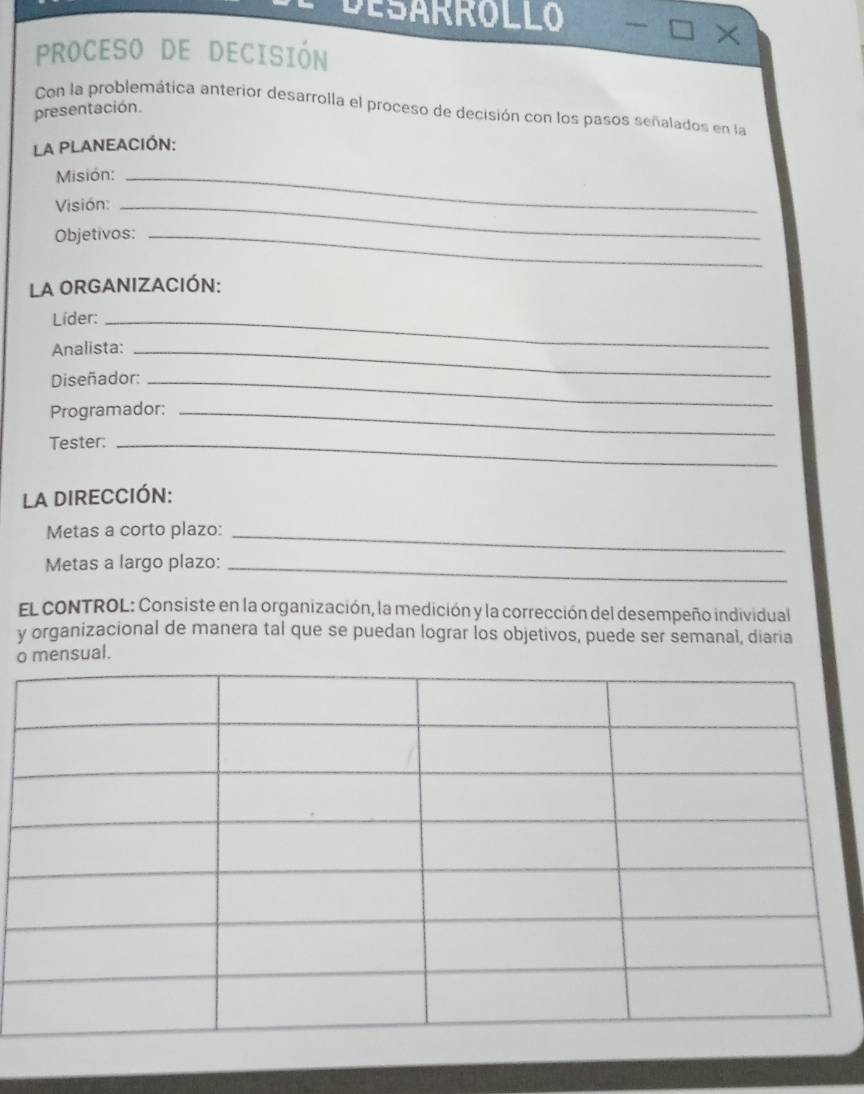 DESARROLLO 
X 
PROCESO DE DECISIÓN 
Con la problemática anterior desarrolla el proceso de decisión con los pasos señalados en la 
presentación. 
La PLANEACIÓN: 
Misión:_ 
Visión:_ 
Objetivos:_ 
La ORGANIZACIÓN: 
Líder:_ 
Analista:_ 
Diseñador:_ 
Programador:_ 
Tester:_ 
La DIRECCIÓN: 
Metas a corto plazo:_ 
Metas a largo plazo:_ 
El cONTROL: Consiste en la organización, la medición y la corrección del desempeño individual 
y organizacional de manera tal que se puedan lograr los objetivos, puede ser semanal, diaria 
omensual.