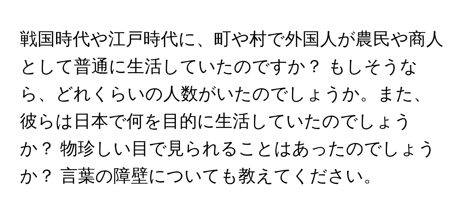 戦国時代や江戸時代に、町や村で外国人が農民や商人として普通に生活していたのですか？ もしそうなら、どれくらいの人数がいたのでしょうか。また、彼らは日本で何を目的に生活していたのでしょうか？ 物珍しい目で見られることはあったのでしょうか？ 言葉の障壁についても教えてください。