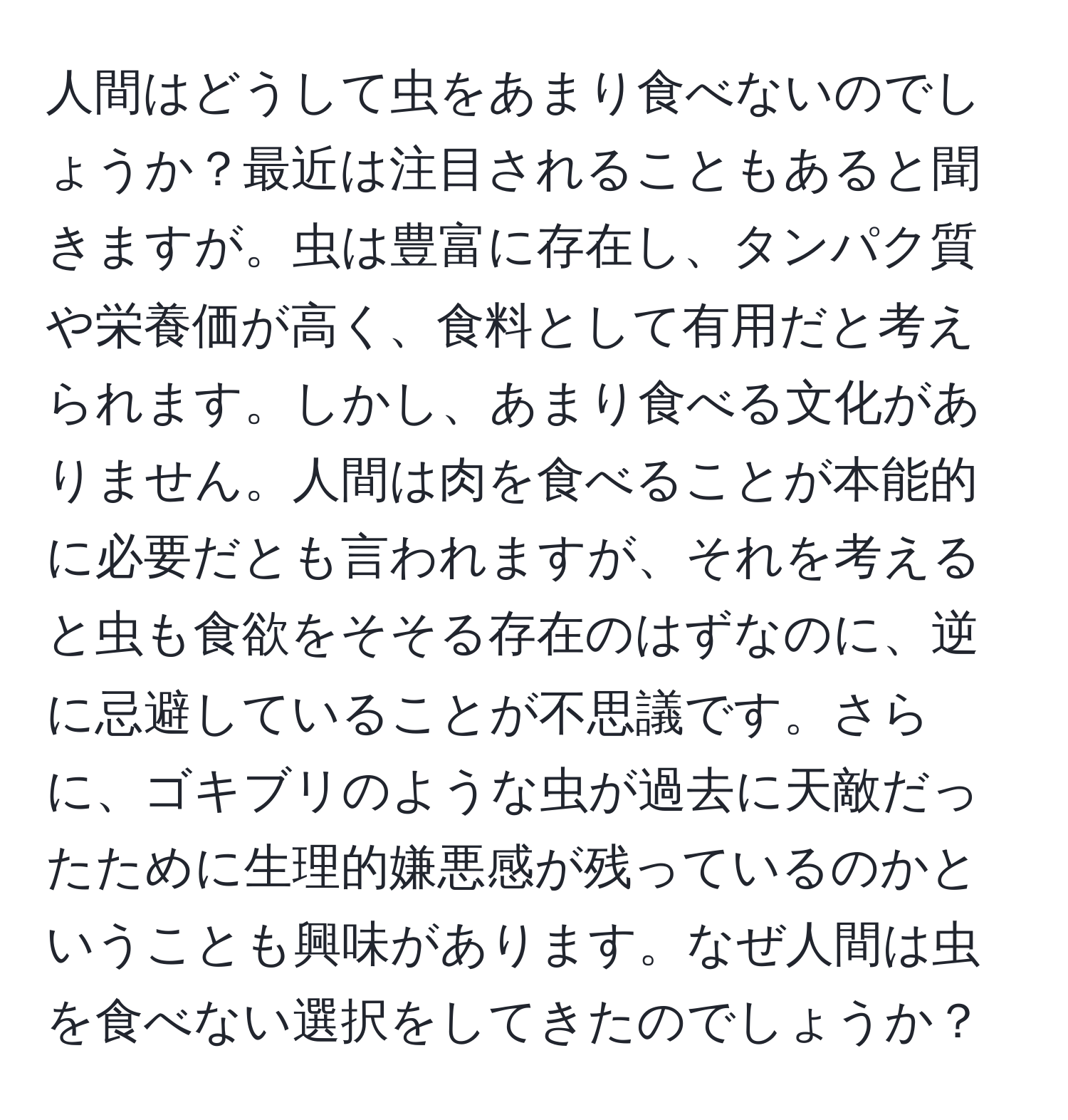 人間はどうして虫をあまり食べないのでしょうか？最近は注目されることもあると聞きますが。虫は豊富に存在し、タンパク質や栄養価が高く、食料として有用だと考えられます。しかし、あまり食べる文化がありません。人間は肉を食べることが本能的に必要だとも言われますが、それを考えると虫も食欲をそそる存在のはずなのに、逆に忌避していることが不思議です。さらに、ゴキブリのような虫が過去に天敵だったために生理的嫌悪感が残っているのかということも興味があります。なぜ人間は虫を食べない選択をしてきたのでしょうか？