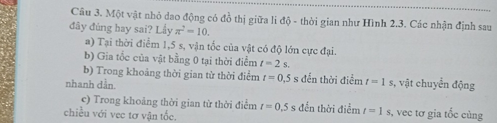 Một vật nhỏ dao động có đồ thị giữa li độ - thời gian như Hình 2.3. Các nhận định sau 
đây đúng hay sai? Lấy π^2=10. 
a) Tại thời điểm 1,5 s, vận tốc của vật có độ lớn cực đại. 
b) Gia tốc của vật bằng 0 tại thời điểm t=2s. 
b) Trong khoảng thời gian từ thời điểm t=0,5s đến thời điểm t=1s
nhanh dần. , vật chuyển động 
c) Trong khoảng thời gian từ thời điểm t=0,5 s đến thời điểm t=1s , vec tơ gia tốc cùng 
chiều với vec tơ vận tốc.