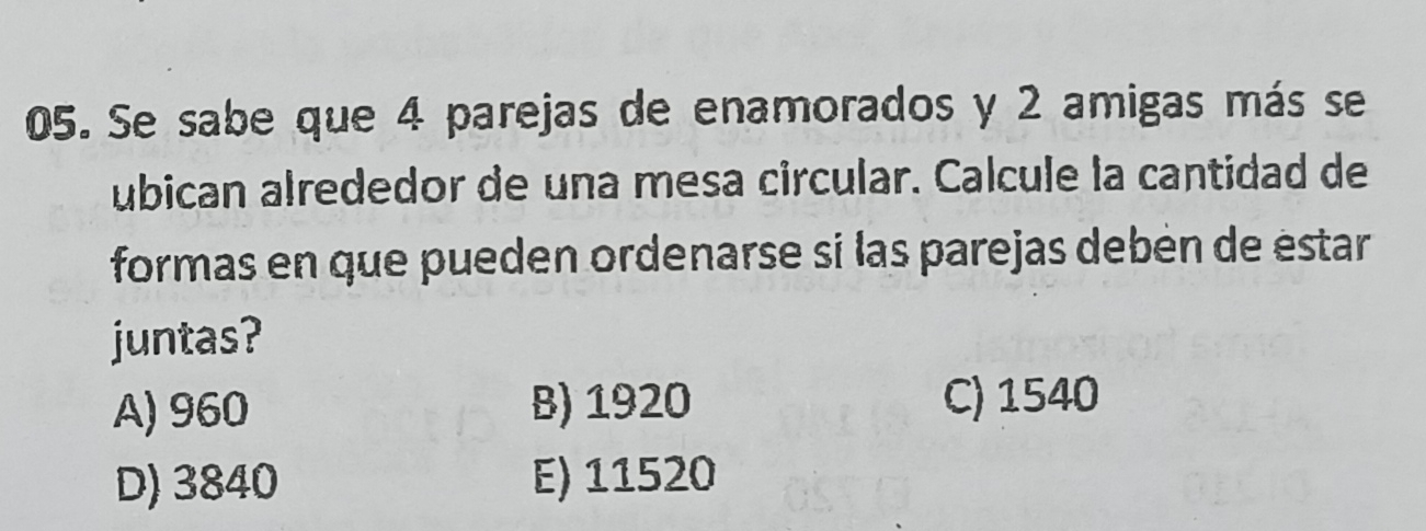 Se sabe que 4 parejas de enamorados y 2 amigas más se
ubican alrededor de una mesa circular. Calcule la cantidad de
formas en que pueden ordenarse si las parejas debén de éstar
juntas?
A) 960 B) 1920 C) 1540
D) 3840 E) 11520