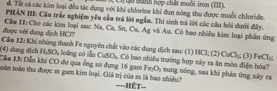 Ch ạo thành hợp chất muôi iron (III).
d. Tất cả các kim loại đều tác dụng với khí chlorine khi đun nóng thu được muối chloride.
PHÀN III: Câu trắc nghiệm yêu cầu trả lời ngắn. Thí sinh trả lời các câu hỏi dưới đây.
Câu 11: Cho các kim loại sau: Na, Ca, Sn, C_11 , Ag và Au. Có bao nhiêu kim loại phản ứng
được với dung dịch HCl?
Câu 12: Khi nhúng thanh Fe nguyên chất vào các dung dịch sau: (1) HCl; (2) CuCl_2 ;(3)FeCl_3
(4) dung dịch H_2SO_4 loāng có lẫn CuSO_4
Cầu 13: Dẫn khí CO dư qua ống sứ đựng 16 gam . Có bao nhiêu trường hợp xảy ra ăn mòn điện hóa?
Fe_2O_3 nung nóng, sau khi phản ứng xảy ra
toàn toàn thu được m gam kim loại. Giá trị của m là bao nhiêu?
----HÉT.