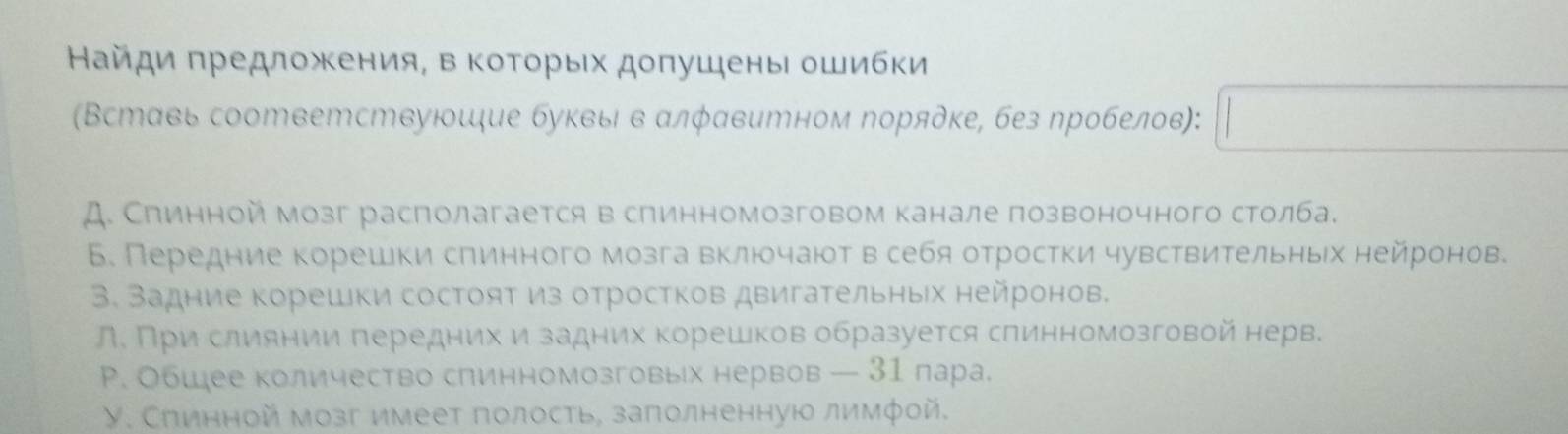 Найди πредложκения, в Κоτοрыίх доπушены ошибки
(Вставь соответствуюшие буквыι в αлφавитном Νорядке, без пробелов): □
A. Спинной мозг располагается в спинномозговом канале позвоночного столба.
Б. Передние корешки сπинного мозга включаютв себя отростки чувствительныех нейронове
3. Задние корешки состоят из отростков двигательных нейронов.
Л Πри слиянии πередних и задних корешков образуется сπинномозговой нерв.
Р. Обшее количество слинномозговых нервов — 31 пара.
У. Спинной мозг имеет полость, заπолненную лимфοй.