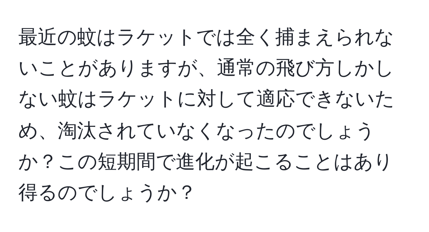 最近の蚊はラケットでは全く捕まえられないことがありますが、通常の飛び方しかしない蚊はラケットに対して適応できないため、淘汰されていなくなったのでしょうか？この短期間で進化が起こることはあり得るのでしょうか？