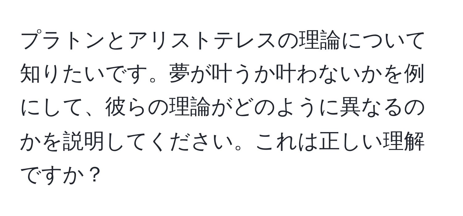 プラトンとアリストテレスの理論について知りたいです。夢が叶うか叶わないかを例にして、彼らの理論がどのように異なるのかを説明してください。これは正しい理解ですか？