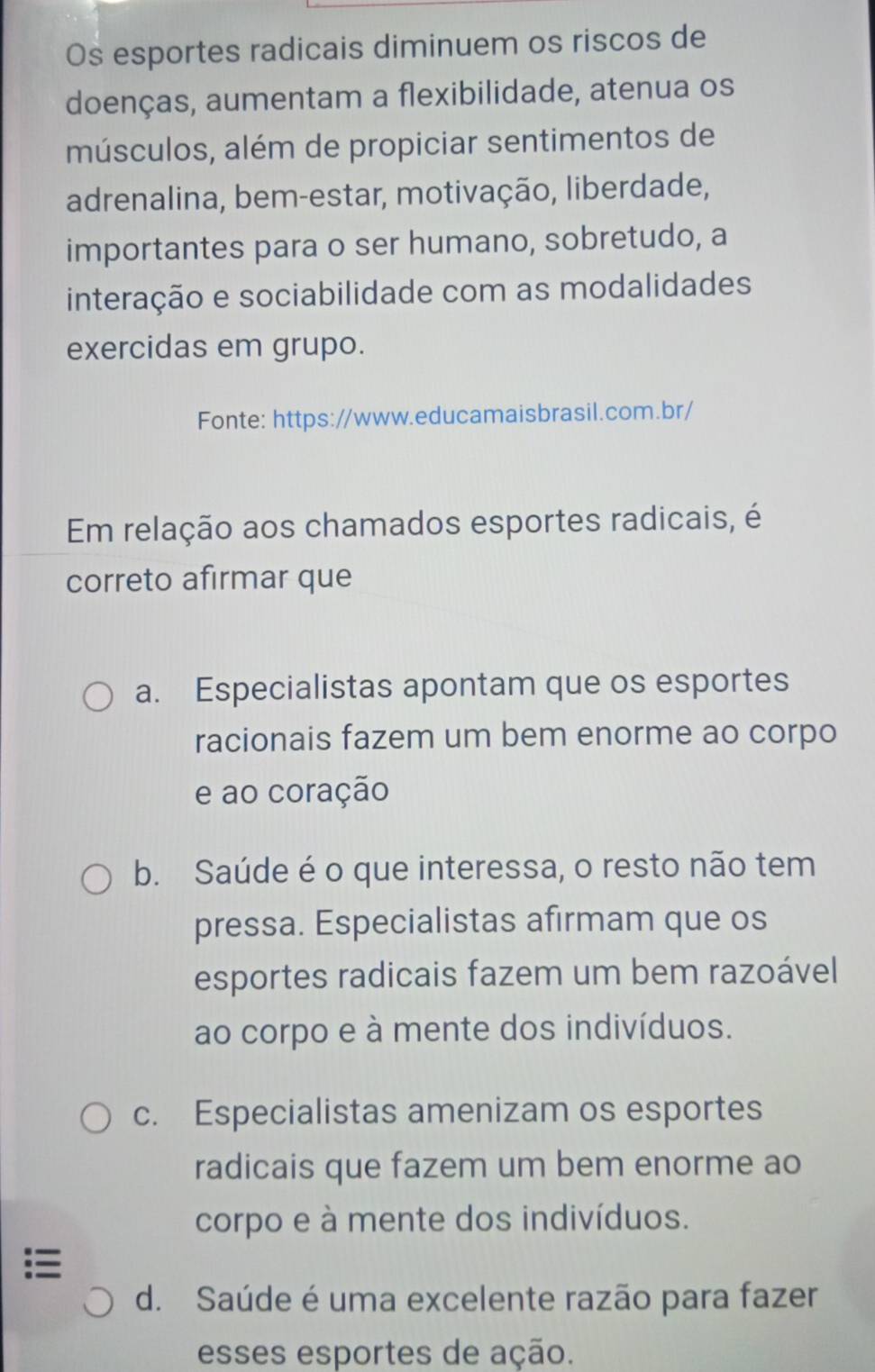 Os esportes radicais diminuem os riscos de
doenças, aumentam a flexibilidade, atenua os
músculos, além de propiciar sentimentos de
adrenalina, bem-estar, motivação, liberdade,
importantes para o ser humano, sobretudo, a
interação e sociabilidade com as modalidades
exercidas em grupo.
Fonte: https://www.educamaisbrasil.com.br/
Em relação aos chamados esportes radicais, é
correto afirmar que
a. Especialistas apontam que os esportes
racionais fazem um bem enorme ao corpo
e ao coração
b. Saúde é o que interessa, o resto não tem
pressa. Especialistas afirmam que os
esportes radicais fazem um bem razoável
ao corpo e à mente dos indivíduos.
c. Especialistas amenizam os esportes
radicais que fazem um bem enorme ao
corpo e à mente dos indivíduos.
=
d. Saúde é uma excelente razão para fazer
esses esportes de ação.