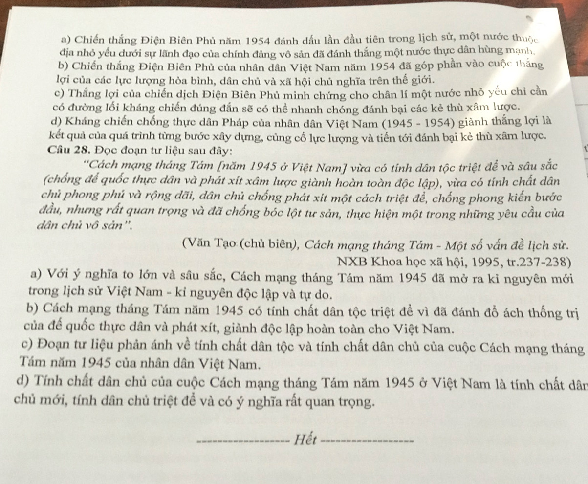 Chiến thắng Điện Biên Phủ năm 1954 đánh dấu lần đầu tiên trong lịch sử, một nước thuộc
địa nhỏ yếu dưới sự lãnh đạo của chính đảng vô sản đã đánh thắng một nước thực dân hùng mạnh.
b) Chiến thắng Điện Biên Phủ của nhân dân Việt Nam năm 1954 đã góp phần vào cuộc thắng
lợi của các lực lượng hòa bình, dân chủ và xã hội chủ nghĩa trên thế giới.
c) Thắng lợi của chiến dịch Điện Biên Phủ minh chứng cho chân lí một nước nhỏ yếu chỉ cần
có đường lối kháng chiến đúng đắn sẽ có thể nhanh chóng đánh bại các kẻ thù xâm lược.
d) Kháng chiến chống thực dân Pháp của nhân dân Việt Nam (1945 - 1954) giành thắng lợi là
kết quả của quá trình từng bước xây dựng, củng cố lực lượng và tiến tới đánh bại kẻ thù xâm lược.
Câu 28. Đọc đoạn tư liệu sau đây:
'Cách mạng tháng Tám [năm 1945 ở Việt Nam] vừa có tính dân tộc triệt để và sâu sắc
(chống đế quốc thực dân và phát xít xâm lược giành hoàn toàn độc lập), vừa có tính chất dân
chủ phong phú và rộng dãi, dân chủ chống phát xít một cách triệt để, chống phong kiến bước
đầu, nhưng rất quan trọng và đã chống bóc lột tư sản, thực hiện một trong những yêu cầu của
dân chủ vô sản''.
(Văn Tạo (chủ biên), Cách mạng tháng Tám - Một số vấn đề lịch sử.
NXB Khoa học xã hội, 1995, tr.237-238)
a) Với ý nghĩa to lớn và sâu sắc, Cách mạng tháng Tám năm 1945 đã mở ra ki nguyên mới
trong lịch sử Việt Nam - kỉ nguyên độc lập và tự do.
b) Cách mạng tháng Tám năm 1945 có tính chất dân tộc triệt để vì đã đánh đổ ách thống trị
của đế quốc thực dân và phát xít, giành độc lập hoàn toàn cho Việt Nam.
c) Đoạn tư liệu phản ánh về tính chất dân tộc và tính chất dân chủ của cuộc Cách mạng tháng
Tám năm 1945 của nhân dân Việt Nam.
d) Tính chất dân chủ của cuộc Cách mạng tháng Tám năm 1945 ở Việt Nam là tính chất dân
chủ mới, tính dân chủ triệt để và có ý nghĩa rất quan trọng.
_Hết_