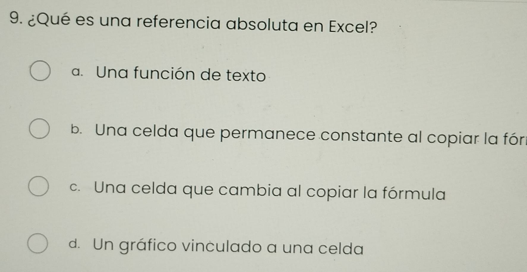 ¿Qué es una referencia absoluta en Excel?
a. Una función de texto
b. Una celda que permanece constante al copiar la fór
c. Una celda que cambia al copiar la fórmula
d. Un gráfico vinculado a una celda