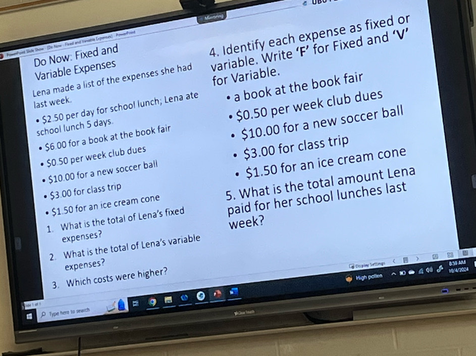 Mitring U 
PowerPoint Side Show · (Do Now - Fired and Viiabla Expenses) - PoworPoin 
Do Now: Fixed and 
4. Identify each expense as fixed or 
Lena made a list of the expenses she had variable. Write ‘F’ for Fixed and ‘V’ 
Variable Expenses 
last week. for Variable. 
school lunch 5 days. a book at the book fair
$2.50 per day for school lunch; Lena ate
$6.00 for a book at the book fair $0.50 per week club dues
$0.50 per week club dues $10.00 for a new soccer ball
$10.00 for a new soccer ball $3.00 for class trip
$3.00 for class trip $1.50 for an ice cream cone 
5. What is the total amount Lena
$1.50 for an ice cream cone 
1. What is the total of Lena's fixed paid for her school lunches last 
expenses? week? 
2. What is the total of Lena’s variable 
expenses? 
y Dsiplay Sritings ) a 
0:50 AM 
3. Which costs were higher? 
High pollen 10/4/2024 
D Type here to sewich