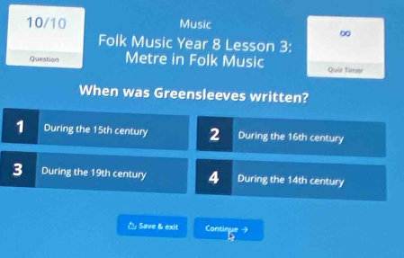 10/10 Music
∞
Folk Music Year 8 Lesson 3:
Question Metre in Folk Music Quie Timer
When was Greensleeves written?
1 During the 15th century 2 During the 16th century
3 During the 19th century 4 During the 14th century
△ Save & exit Continue →