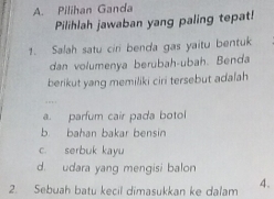 Pilihan Ganda
Pilihlah jawaban yang paling tepat!
1. Salah satu ciri benda gas yaitu bentuk
dan volumenya berubah-ubah. Benda
berikut yang memiliki ciri tersebut adalah
a. parfum cair pada botol
b bahan bakar bensin
c. serbuk kayu
d. udara yang mengisi balon
2. Sebuah batu kecil dimasukkan ke dalam 4.