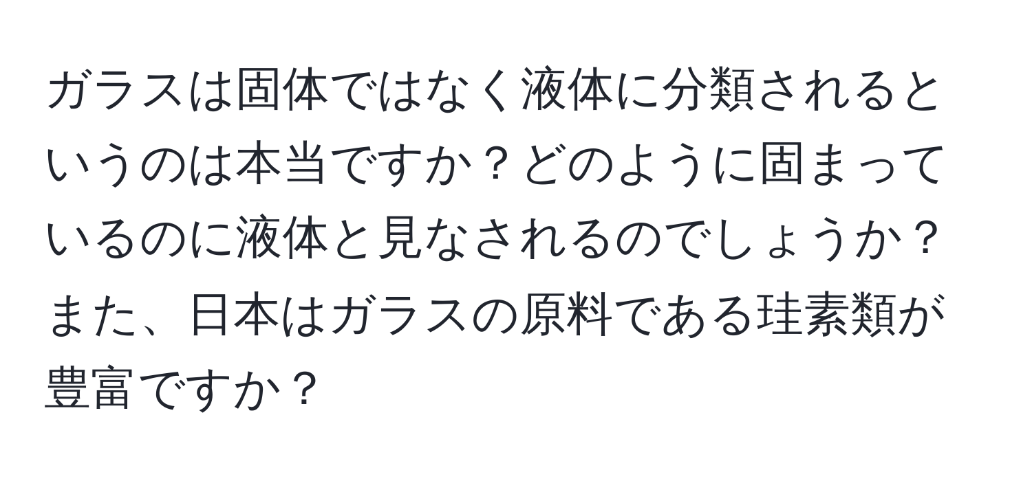 ガラスは固体ではなく液体に分類されるというのは本当ですか？どのように固まっているのに液体と見なされるのでしょうか？また、日本はガラスの原料である珪素類が豊富ですか？