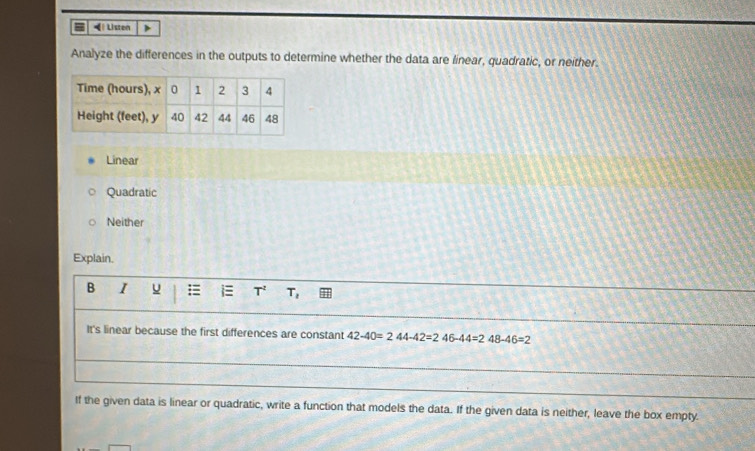 = Listen >
Analyze the differences in the outputs to determine whether the data are linear, quadratic, or neither.
Linear
Quadratic
Neither
Explain.
B I u = i T^2 T
It's linear because the first differences are constant 42-40=244-42=246-44=248-46=2
If the given data is linear or quadratic, write a function that models the data. If the given data is neither, leave the box empty.