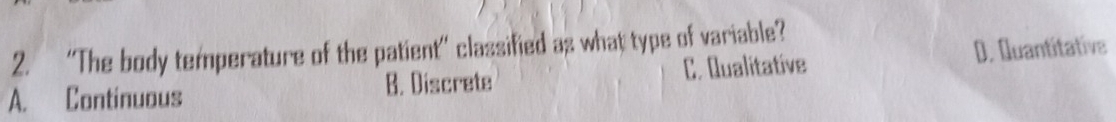 “The body temperature of the patient” classified as what type of variable?
A. Continuous B. Discrete C. Qualitative D. Quantitative
