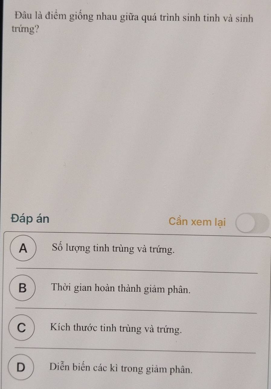 Đâu là điểm giống nhau giữa quá trình sinh tinh và sinh
trứng?
Đáp án Cần xem lại
A ) Số lượng tinh trùng và trứng.
B ) Thời gian hoàn thành giảm phân.
C ) Kích thước tinh trùng và trứng.
D  Diễn biến các kì trong giảm phân.