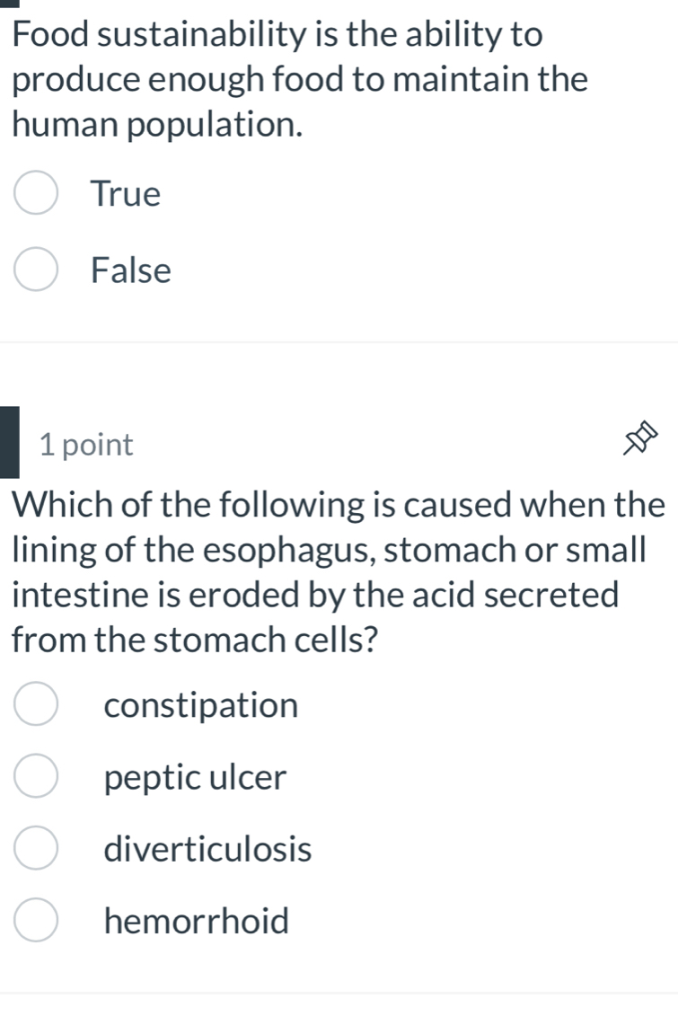 Food sustainability is the ability to
produce enough food to maintain the
human population.
True
False
1 point
Which of the following is caused when the
lining of the esophagus, stomach or small
intestine is eroded by the acid secreted
from the stomach cells?
constipation
peptic ulcer
diverticulosis
hemorrhoid